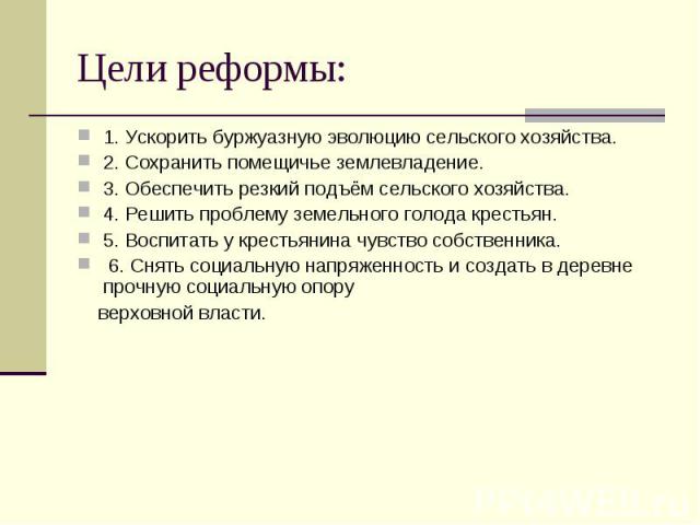 Цели реформы: 1. Ускорить буржуазную эволюцию сельского хозяйства. 2. Сохранить помещичье землевладение. 3. Обеспечить резкий подъём сельского хозяйства. 4. Решить проблему земельного голода крестьян. 5. Воспитать у крестьянина чувство собственника.…