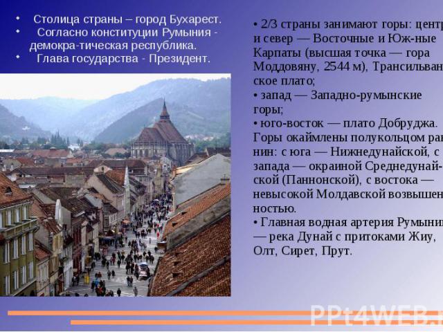 Столица страны – город Бухарест. Согласно конституции Румыния - демокра-тическая республика. Глава государства - Президент. 2/3 страны занимают горы: центр и север — Восточные и Юж-ные Карпаты (высшая точка — гора Моддовяну, 2544 м), Трансильван-ско…