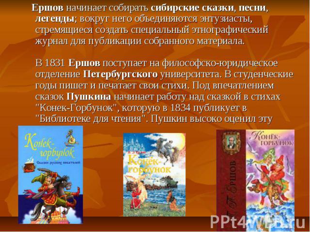 Ершов начинает собирать сибирские сказки, песни, легенды; вокруг него объединяются энтузиасты, стремящиеся создать специальный этнографический журнал для публикации собранного материала. В 1831 Ершов поступает на философско-юридическое отделение Пет…