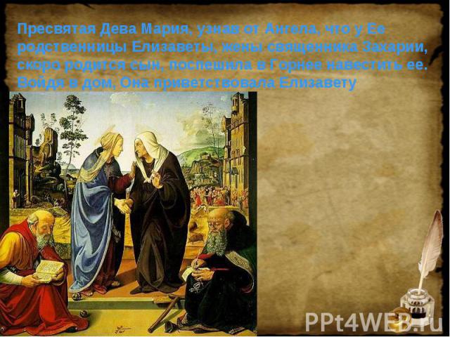 Пресвятая Дева Мария, узнав от Ангела, что у Ее родственницы Елизаветы, жены священника Захарии, скоро родится сын, поспешила в Горнее навестить ее. Войдя в дом, Она приветствовала Елизавету