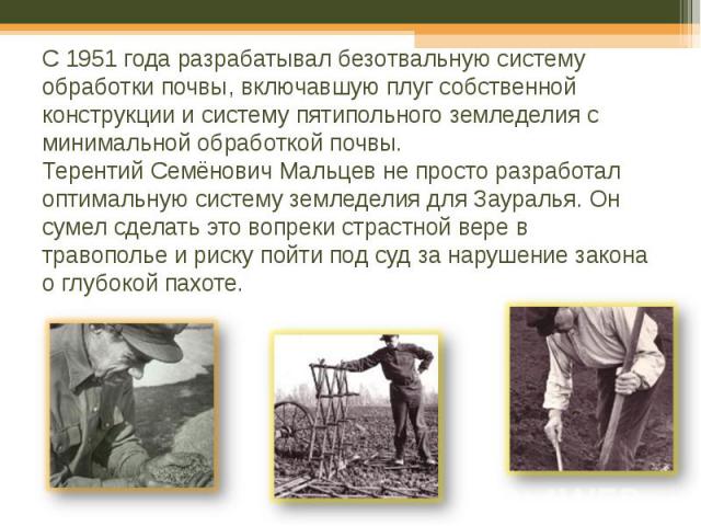 C 1951 года разрабатывал безотвальную систему обработки почвы, включавшую плуг собственной конструкции и систему пятипольного земледелия с минимальной обработкой почвы. Терентий Семёнович Мальцев не просто разработал оптимальную систему земледелия д…