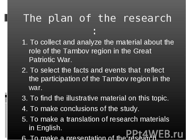 The plan of the research : 1. To collect and analyze the material about the role of the Tambov region in the Great Patriotic War. 2. To select the facts and events that reflect the participation of the Tambov region in the war. 3. To find the illust…