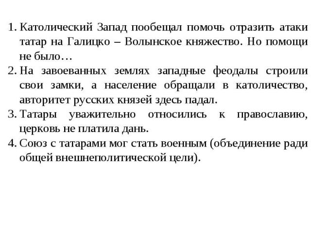 Католический Запад пообещал помочь отразить атаки татар на Галицко – Волынское княжество. Но помощи не было… На завоеванных землях западные феодалы строили свои замки, а население обращали в католичество, авторитет русских князей здесь падал. Татары…