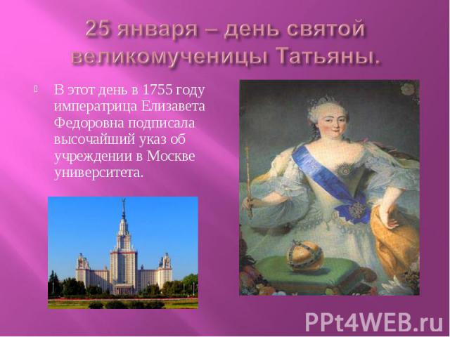 25 января – день святой великомученицы Татьяны. В этот день в 1755 году императрица Елизавета Федоровна подписала высочайший указ об учреждении в Москве университета.