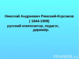 Николай Андреевич Римский-Корсаков ( 1844-1908) русский композитор, педагог, дир