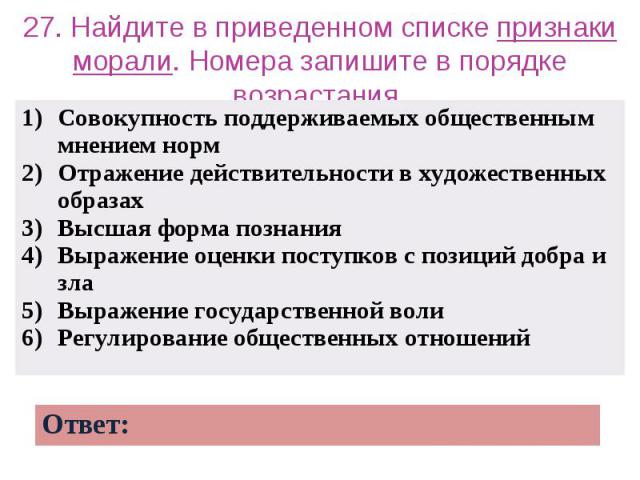 27. Найдите в приведенном списке признаки морали. Номера запишите в порядке возрастания. Совокупность поддерживаемых общественным мнением норм Отражение действительности в художественных образах Высшая форма познания Выражение оценки поступков с поз…