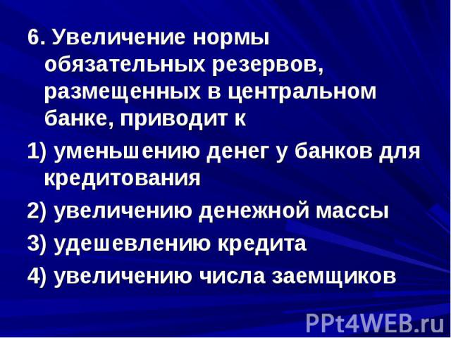 6. Увеличение нормы обязательных резервов, размещенных в центральном банке, приводит к 1) уменьшению денег у банков для кредитования 2) увеличению денежной массы 3) удешевлению кредита 4) увеличению числа заемщиков