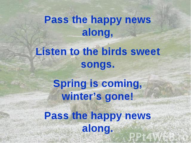 Pass the happy news along, Listen to the birds sweet songs. Spring is coming, winter’s gone! Pass the happy news along.