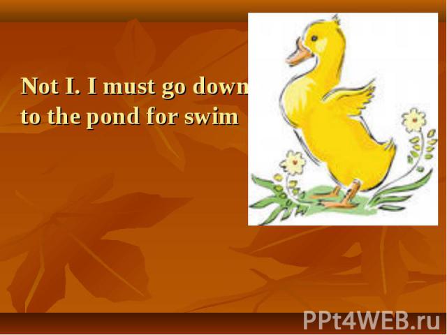 Not I. I must go down to the pond for swim