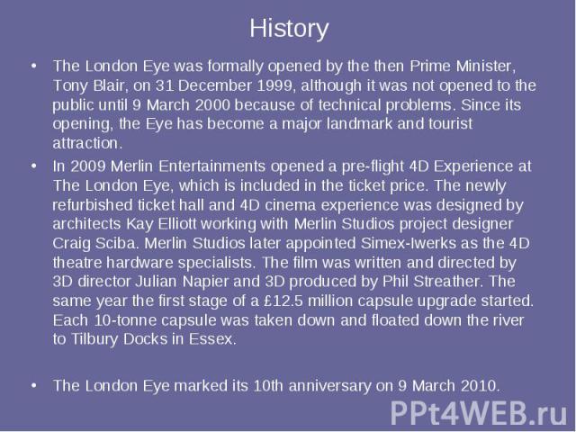 History The London Eye was formally opened by the then Prime Minister, Tony Blair, on 31 December 1999, although it was not opened to the public until 9 March 2000 because of technical problems. Since its opening, the Eye has become a major landmark…
