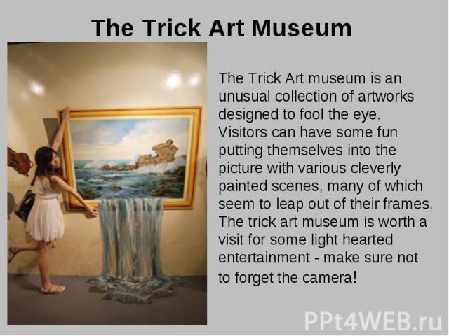 The Trick Art Museum The Trick Art museum is an unusual collection of artworks designed to fool the eye. Visitors can have some fun putting themselves into the picture with various cleverly painted scenes, many of which seem to leap out of their fra…