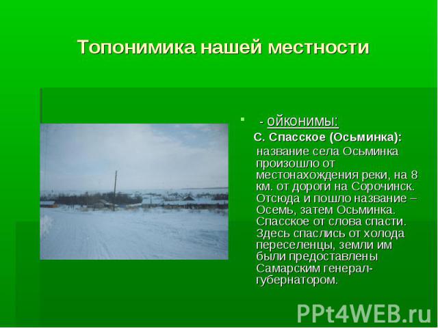 Топонимика нашей местности - ойконимы: С. Спасское (Осьминка): название села Осьминка произошло от местонахождения реки, на 8 км. от дороги на Сорочинск. Отсюда и пошло название – Осемь, затем Осьминка. Спасское от слова спасти. Здесь спаслись от хо…