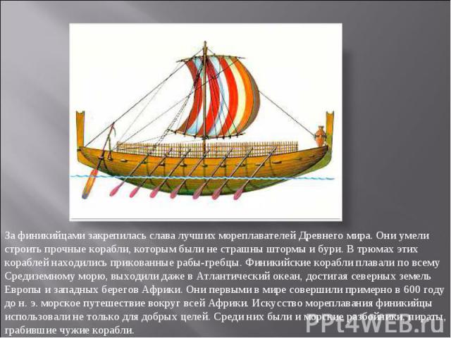 За финикийцами закрепилась слава лучших мореплавателей Древнего мира. Они умели строить прочные корабли, которым были не страшны штормы и бури. В трюмах этих кораблей находились прикованные рабы-гребцы. Финикийские корабли плавали по всему Средиземн…