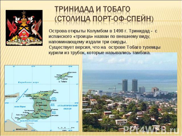 Тринидад и Тобаго (столица Порт-оф-Спейн) Острова открыты Колумбом в 1498 г. Тринидад - с испанского «троица» назван по внешнему виду, напоминающему издали три скирды. Существует версия, что на острове Тобаго туземцы курили из трубок, которые называ…