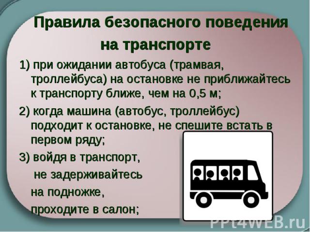 Правила безопасного поведения на транспорте   1) при ожидании автобуса (трамвая, троллейбуса) на остановке не приближайтесь к транспорту ближе, чем на 0,5 м; 2) когда машина (автобус, троллейбус) подходит к остановке, не спешите встать в первом ряду…