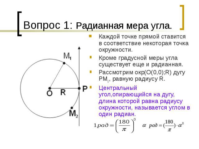 Вопрос 1: Радианная мера угла.Каждой точке прямой ставится в соответствие некоторая точка окружности. Кроме градусной меры угла существует еще и радианная. Рассмотрим окр(О(0,0);R) дугу PM1, равную радиусу R. Центральный угол,опирающийся на дугу, дл…