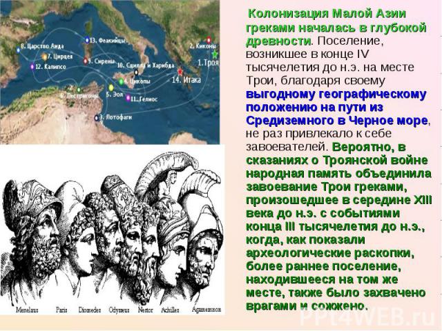 Колонизация Малой Азии греками началась в глубокой древности. Поселение, возникшее в конце IV тысячелетия до н.э. на месте Трои, благодаря своему выгодному географическому положению на пути из Средиземного в Черное море, не раз привлекало к себе зав…