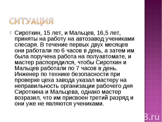 Ситуация Сироткин, 15 лет, и Мальцев, 16,5 лет, приняты на работу на автозавод учениками слесаря. В течение первых двух месяцев они работали по 6 часов в день, а затем им была поручена работа на полуавтомате, и мастер распорядился, чтобы Сироткин и …