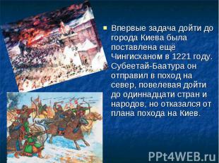 Впервые задача дойти до города Киева была поставлена ещё Чингисханом в 1221 году