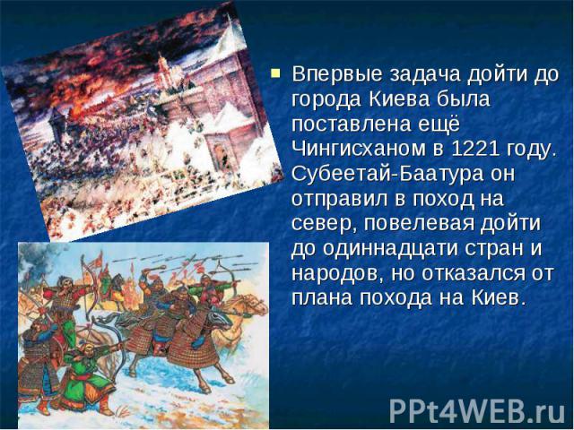 Впервые задача дойти до города Киева была поставлена ещё Чингисханом в 1221 году. Субеетай-Баатура он отправил в поход на север, повелевая дойти до одиннадцати стран и народов, но отказался от плана похода на Киев.