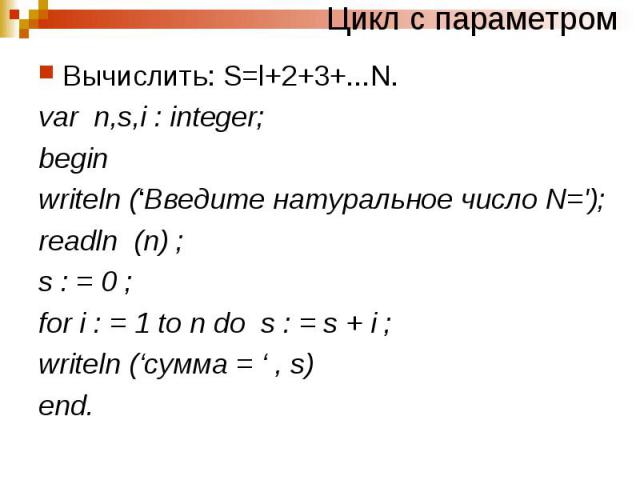 Цикл с параметромВычислить: S=l+2+3+...N. var n,s,i : integer; begin writeln (‘Введите натуральное число N='); readln (n) ; s : = 0 ; for i : = 1 to n do s : = s + i ; writeln (‘сумма = ‘ , s) end.