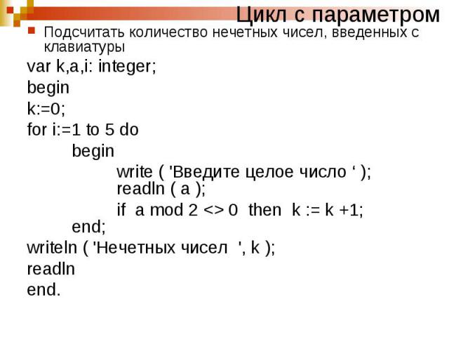 Цикл с параметромПодсчитать количество нечетных чисел, введенных с клавиатуры var k,a,i: integer; begin k:=0; for i:=1 to 5 do begin write ( 'Введите целое число ‘ ); readln ( a ); if a mod 2 0 then k := k +1; end; writeln ( 'Нечетных чисел ', k ); …