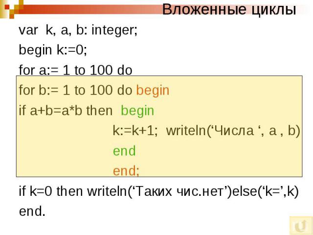 Вложенные циклы var k, a, b: integer; begin k:=0; for a:= 1 to 100 do for b:= 1 to 100 do begin if a+b=a*b then begin k:=k+1; writeln(‘Числа ‘, a , b) end end; if k=0 then writeln(‘Таких чис.нет’)else(‘k=’,k) end.