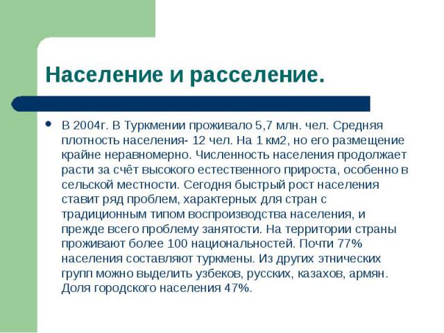 Население и расселение. В 2004г. В Туркмении проживало 5,7 млн. чел. Средняя плотность населения- 12 чел. На 1 км2, но его размещение крайне неравномерно. Численность населения продолжает расти за счёт высокого естественного прироста, особенно в сел…