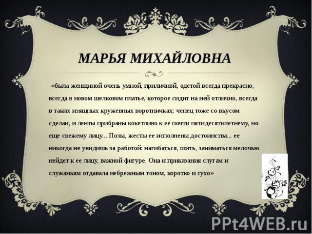 Марья Михайловна -«была женщиной очень умной, приличной, одетой всегда прекрасно, всегда в новом шелковом платье, которое сидит на ней отлично, всегда в таких изящных кружевных воротничках; чепец тоже со вкусом сделан, и ленты прибраны кокетливо к е…