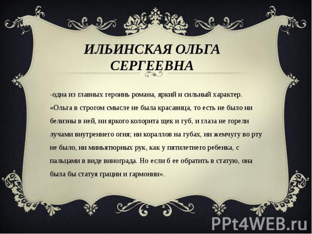 Ильинская Ольга Сергеевна -одна из главных героинь романа, яркий и сильный характер. «Ольга в строгом смысле не была красавица, то есть не было ни белизны в ней, ни яркого колорита щек и губ, и глаза не горели лучами внутреннего огня; ни кораллов на…