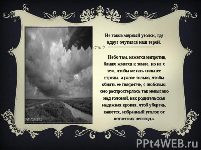 «Не таков мирный уголок, где вдруг очутился наш герой. Небо там, кажется напротив, ближе жмется к земле, но не с тем, чтобы метать сильнее стрелы, а разве только, чтобы обнять ее покрепче, с любовью: оно распростерлось так невысоко над головой, как …