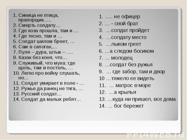 1. Синица не птица, прапорщик….. 2. Смерть солдату… 3. Где коза прошла, там и … 4. Где тесно, там и … 5. Солдат шилом бреет, … 6. Сам в сапогах,… 7. Пуля – дура, штык – …. 8. Казак без коня, что… 9. Служивый, что муха: где щель, там и постель, … 10.…