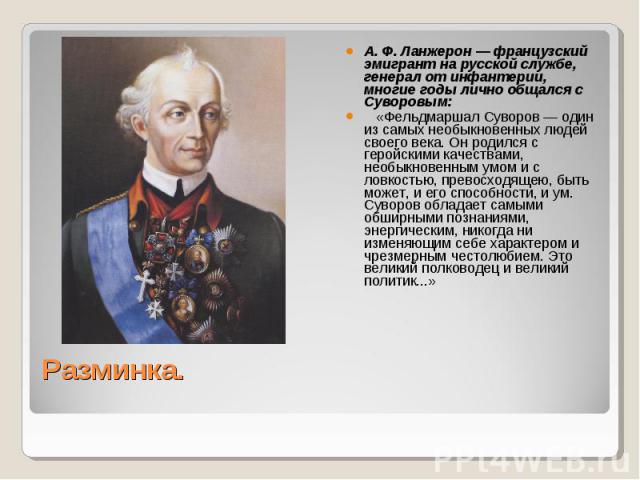 А. Ф. Ланжерон — французский эмигрант на русской службе, генерал от инфантерии, многие годы лично общался с Суворовым:    «Фельдмаршал Суворов — один из самых необыкновенных людей своего века. Он родился с геройскими качествами, необыкновенным умом …