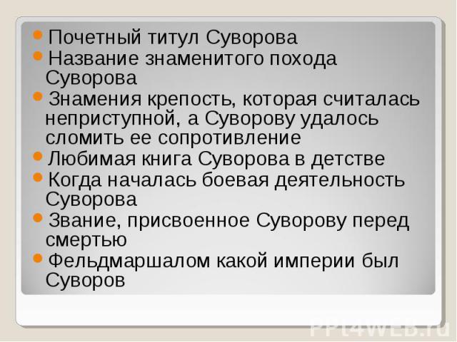 Почетный титул Суворова Название знаменитого похода Суворова Знамения крепость, которая считалась неприступной, а Суворову удалось сломить ее сопротивление Любимая книга Суворова в детстве Когда началась боевая деятельность Суворова Звание, присвоен…