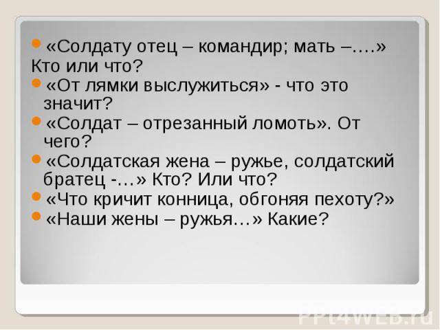 «Солдату отец – командир; мать –….» Кто или что? «От лямки выслужиться» - что это значит? «Солдат – отрезанный ломоть». От чего? «Солдатская жена – ружье, солдатский братец -…» Кто? Или что? «Что кричит конница, обгоняя пехоту?» «Наши жены – ружья…»…