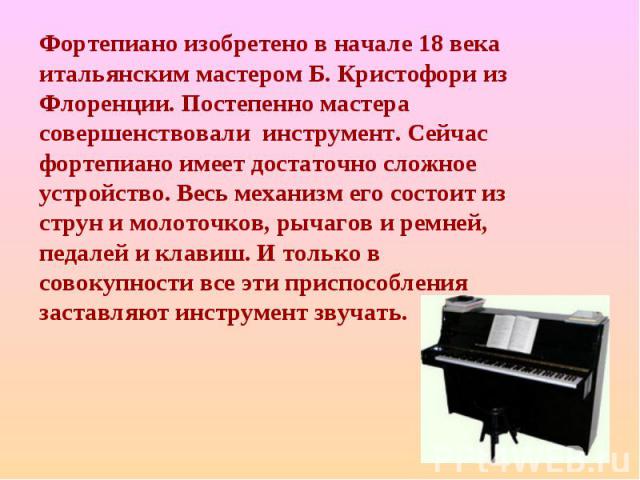 Фортепиано изобретено в начале 18 века итальянским мастером Б. Кристофори из Флоренции. Постепенно мастера совершенствовали инструмент. Сейчас фортепиано имеет достаточно сложное устройство. Весь механизм его состоит из струн и молоточков, рычагов и…