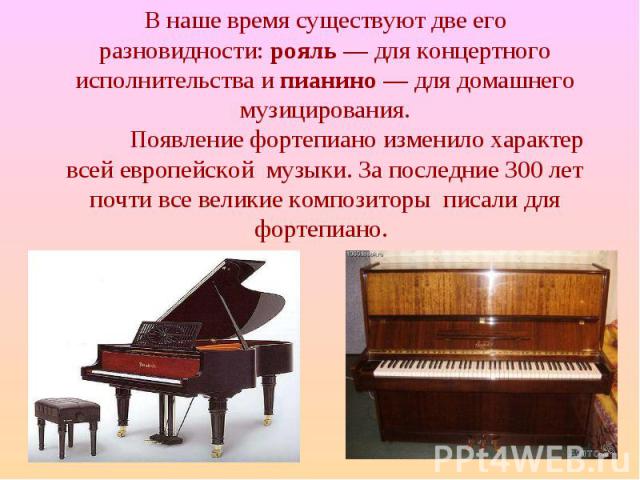 В наше время существуют две его разновидности: рояль — для концертного исполнительства и пианино — для домашнего музицирования. Появление фортепиано изменило характер всей европейской музыки. За последние 300 лет почти все великие композиторы писали…