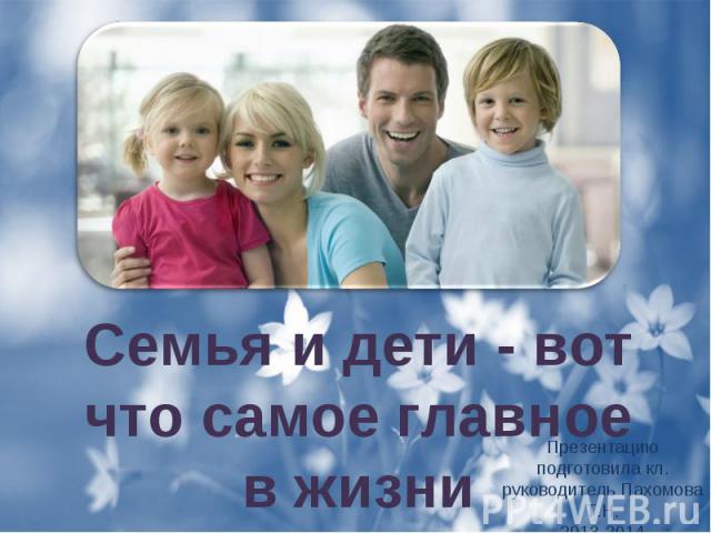 Семья и дети - вот что самое главное в жизни Презентацию подготовила кл. руководитель Пахомова Т.Н. 2013-2014