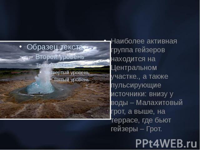 Наиболее активная группа гейзеров находится на Центральном участке., а также пульсирующие источники: внизу у воды – Малахитовый грот, а выше, на террасе, где бьют гейзеры – Грот.