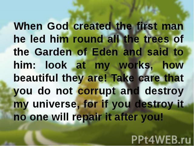 When God created the first man he led him round all the trees of the Garden of Eden and said to him: look at my works, how beautiful they are! Take care that you do not corrupt and destroy my universe, for if you destroy it no one will repair it aft…