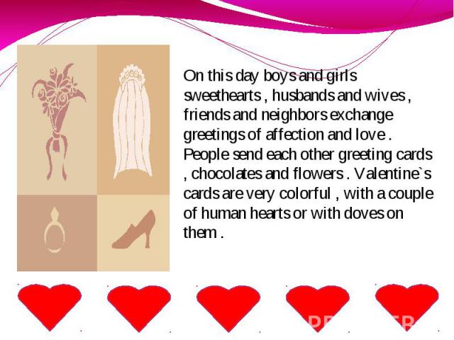 On this day boys and girls sweethearts , husbands and wives , friends and neighbors exchange greetings of affection and love . People send each other greeting cards , chocolates and flowers . Valentine`s cards are very colorful , with a couple of hu…