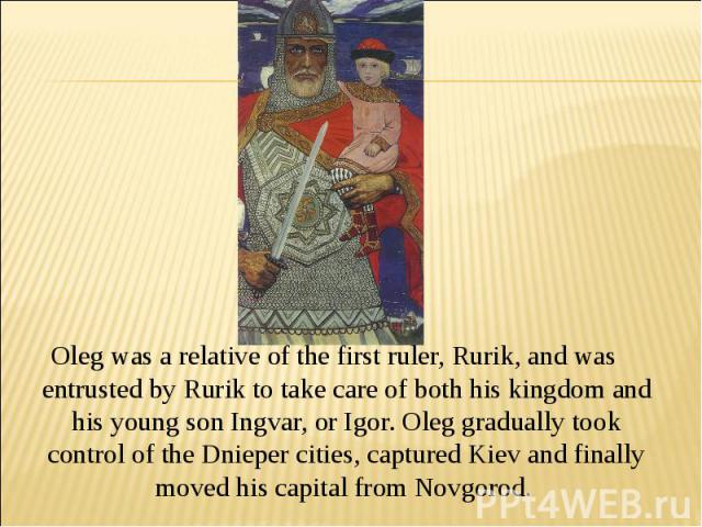 Oleg was a relative of the first ruler, Rurik, and was entrusted by Rurik to take care of both his kingdom and his young son Ingvar, or Igor. Oleg gradually took control of the Dnieper cities, captured Kiev and finally moved his capital from Novgorod.