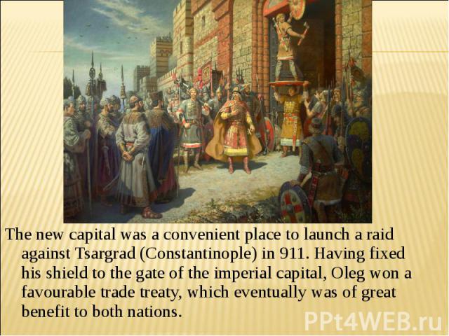 The new capital was a convenient place to launch a raid against Tsargrad (Constantinople) in 911. Having fixed his shield to the gate of the imperial capital, Oleg won a favourable trade treaty, which eventually was of great benefit to both nations.