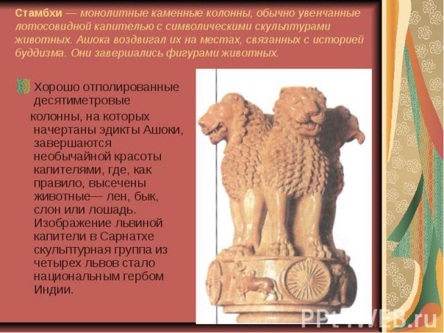 Стамбхи — монолитные каменные колонны, обычно увенчанные лотосовидной капителью с символическими скульптурами животных. Ашока воздвигал их на местах, связанных с историей буддизма. Они завершались фигурами животных. Хорошо отполированные десятиметро…