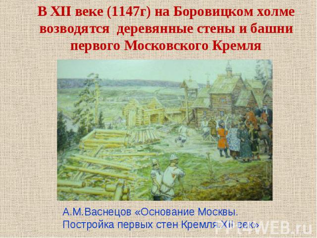 В XII веке (1147г) на Боровицком холме возводятся деревянные стены и башни первого Московского Кремля А.М.Васнецов «Основание Москвы. Постройка первых стен Кремля.XII век»