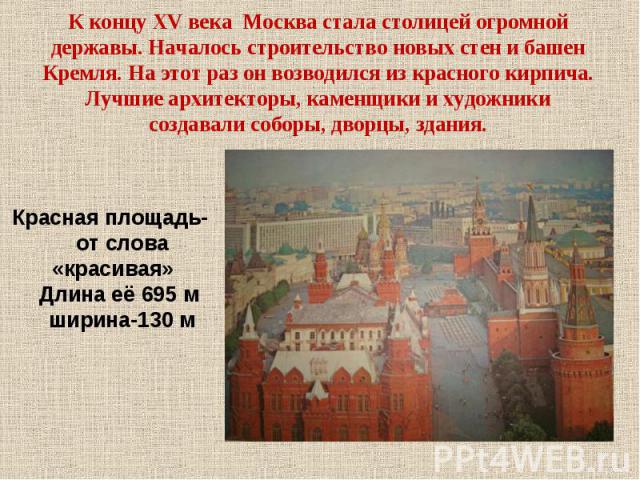 К концу XV века Москва стала столицей огромной державы. Началось строительство новых стен и башен Кремля. На этот раз он возводился из красного кирпича. Лучшие архитекторы, каменщики и художники создавали соборы, дворцы, здания. Красная площадь- от …