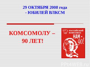 29 ОКТЯБРЯ 2008 года - ЮБИЛЕЙ ВЛКСМ КОМСОМОЛУ – 90 ЛЕТ!