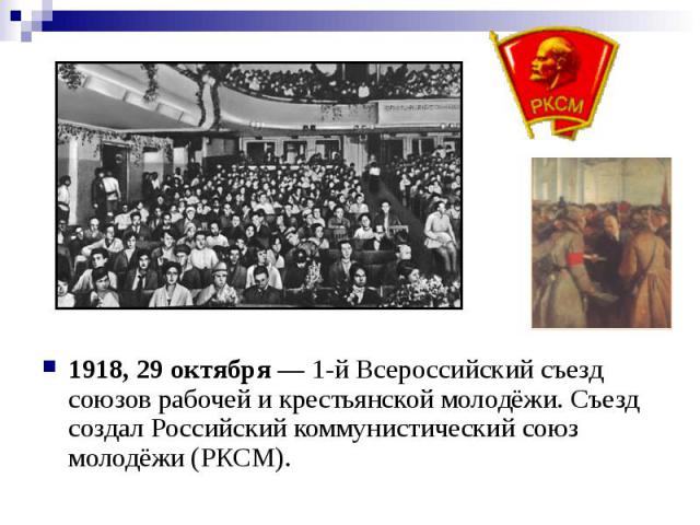 1918, 29 октября — 1-й Всероссийский съезд союзов рабочей и крестьянской молодёжи. Съезд создал Российский коммунистический союз молодёжи (РКСМ).