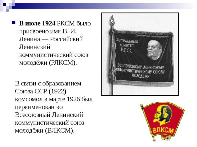 В июле 1924 РКСМ было присвоено имя В. И. Ленина — Российский Ленинский коммунистический союз молодёжи (РЛКСМ). В связи с образованием Союза ССР (1922) комсомол в марте 1926 был переименован во Всесоюзный Ленинский коммунистический союз молодёжи (ВЛКСМ).
