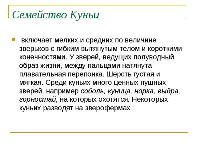 Семейство Куньи включает мелких и средних по величине зверьков с гибким вытянутым телом и короткими конечностями. У зверей, ведущих полуводный образ жизни, между пальцами натянута плавательная перепонка. Шерсть густая и мягкая. Среди куньих много це…